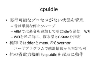 cpuidle
• 実行可能なプロセスがない状態を管理
 – 昔は単純な停止orループ
 – ARMでは命令を追加して明にidleを通知 WFI
 – WFIを呼ぶ前に、寝る深さC-Stateを指定
• 標準でLadderとmenuのGovernor
 – ユーザプログラムで統計情報から指定も可
• 他の省電力機能もcpuidleを起点に動作
 