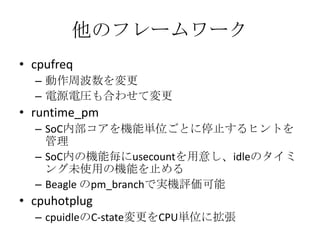 他のフレームワーク
• cpufreq
  – 動作周波数を変更
  – 電源電圧も合わせて変更
• runtime_pm
  – SoC内部コアを機能単位ごとに停止するヒントを
    管理
  – SoC内の機能毎にusecountを用意し、idleのタイミ
    ング未使用の機能を止める
  – Beagle のpm_branchで実機評価可能
• cpuhotplug
  – cpuidleのC-state変更をCPU単位に拡張
 