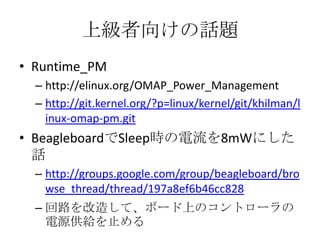 上級者向けの話題
• Runtime_PM
  – http://elinux.org/OMAP_Power_Management
  – http://git.kernel.org/?p=linux/kernel/git/khilman/l
    inux-omap-pm.git
• BeagleboardでSleep時の電流を8mWにした
  話
  – http://groups.google.com/group/beagleboard/bro
    wse_thread/thread/197a8ef6b46cc828
  – 回路を改造して、ボード上のコントローラの
    電源供給を止める
 