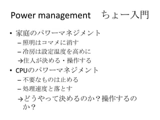 Power management ちょー入門
• 家庭のパワーマネジメント
 – 照明はコマメに消す
 – 冷房は設定温度を高めに
 →住人が決める・操作する
• CPUのパワーマネジメント
 – 不要なものは止める
 – 処理速度と落とす
 →どうやって決めるのか？操作するの
  か？
 