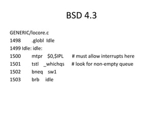 BSD 4.3
GENERIC/locore.c
1498      .globl Idle
1499 Idle: idle:
1500      mtpr $0,$IPL     # must allow interrupts here
1501      tstl _whichqs    # look for non-empty queue
1502      bneq sw1
1503      brb idle
 