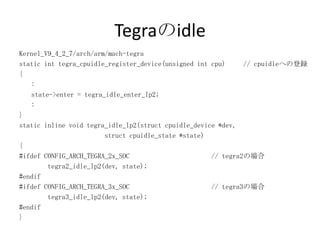 Tegraのidle
Kernel_V9_4_2_7/arch/arm/mach-tegra
static int tegra_cpuidle_register_device(unsigned int cpu)     // cpuidleへの登録
{
   :
   state->enter = tegra_idle_enter_lp2;
   :
}
static inline void tegra_idle_lp2(struct cpuidle_device *dev,
                        struct cpuidle_state *state)
{
#ifdef CONFIG_ARCH_TEGRA_2x_SOC                       // tegra2の場合
        tegra2_idle_lp2(dev, state);
#endif
#ifdef CONFIG_ARCH_TEGRA_3x_SOC                       // tegra3の場合
        tegra3_idle_lp2(dev, state);
#endif
}
 