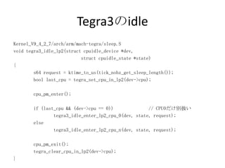 Tegra3のidle
Kernel_V9_4_2_7/arch/arm/mach-tegra/sleep.S
void tegra3_idle_lp2(struct cpuidle_device *dev,
                           struct cpuidle_state *state)
{
        s64 request = ktime_to_us(tick_nohz_get_sleep_length());
        bool last_cpu = tegra_set_cpu_in_lp2(dev->cpu);

       cpu_pm_enter();

       if (last_cpu && (dev->cpu == 0))              // CPU0だけ別扱い
               tegra3_idle_enter_lp2_cpu_0(dev, state, request);
       else
               tegra3_idle_enter_lp2_cpu_n(dev, state, request);

       cpu_pm_exit();
       tegra_clear_cpu_in_lp2(dev->cpu);
}
 