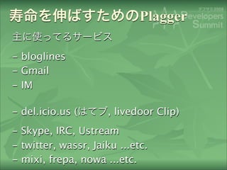 Plagger

- bloglines
- Gmail
- IM

- del.icio.us (      , livedoor Clip)
- Skype, IRC, Ustream
- twitter, wassr, Jaiku ......
