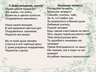 С Днѐм рождения, школа!           Последняя четверть!
Нашей школе только 20!       Последняя четверть,
Это значит, что опять,       Весенняя четверть!
Будем мы в цветах купаться,  Спасибо, учитель, тебе,
Поздравленья принимать.      За то, что любил нас,
                             За искренность в Вашей душе.
Наша школа молодая,          Любимый учитель,
В ней здоровый светлый дух!  Родной человек!
Поздравленья принимая,       Будь самым счастливым на свете.
Радуется все вокруг.         Хоть трудно порой достаются тебе
                             Твои непослушные дети.
Мы от всей души желаем       Ты дружбой и знаниями нас
Счастья в этот светлый день! наградил
С днем рожденья поздравляем, Прими благодарность ты нашу,
Педагогов и детей.           Мы помним, как в люди ты нас
                             выводил
                             Из робких смешных первоклашек!
 
