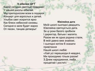 К юбилею ШГТ
Какой сегодня светлый праздник!
У нашей школы юбилей.
Мы преподносим всем в подарок
Концерт для взрослых и детей.
Улыбок свет искрится ярко
Как блеск небесной синевы.                Ювілейна дата
Сегодня в зале будет жарко    Моїй школі сьогодні двадцять
От песен, танцев детворы!     Ювілейна святкується дата.
                              За ці роки багато зробили
                              І директор, батьки і малята.
                              Разом ми як одна родина стали,
                              В якій давно вже знайомі.
                              І сьогодні хотіли б сказати
                              привітання
                              Нашій школі любій:
                              «Хай усі перешкоди й невдачі,
                              Ми проходимо тільки разом!
                              З Днем народження, люба,
                              процвітай і рости!»
 