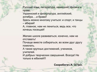 Русский язык, литература, немецкий, физика и
право.
Украинский и физкультура, английский,
алгебра….и браво!
Здесь можно многому учиться: и спорт, и танцы
– вбирай!
А, главное, нам не лениться, ведь все, что
хочешь посещай!

Желаю школе развиваться, конечно, нам не
отставать!
Почаще вместе собираться, во всем друг другу
помогать.
А также крупных достижений, учеников,
учителей.
И добрых творческих свершений. Всегда! Не
только в юбилей!!!

                       Скоробогач А. 3(7)кл.
 