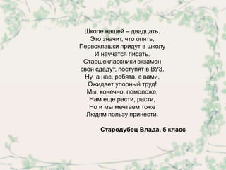 Школе нашей – двадцать.
   Это значит, что опять,
Первоклашки придут в школу
    И научатся писать.
 Старшеклассники экзамен
свой сдадут, поступят в ВУЗ.
 Ну а нас, ребята, с вами,
  Ожидает упорный труд!
  Мы, конечно, помоложе,
   Нам еще расти, расти,
   Но и мы мечтаем тоже
  Людям пользу принести.

      Стародубец Влада, 5 класс
 