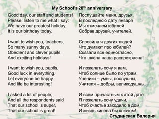My School’s 20th anniversary
Good day, our staff and students!   Послушайте меня, друзья.
Please, listen to me what I say:    В последнюю дату января
We have our greatest holiday        Мы отмечаем юбилей
It is our birthday today.           Собрав друзей, учителей.

I want to wish you, teachers,       Спросила я других людей
So many sunny days,                 Что думают про юбилей?
Obedient and clever pupils          Сказали все единогласно,
And exciting holidays!              Что школа наша распрекрасна!

I want to wish you, pupils,         И пожелать хочу я вам,
Good luck in everything.            Чтоб солнце было по утрам,
Let everyone be happy               Ученики – умны, послушны,
And life be interesting!            Учителя – добры, великодушны.

I asked a lot of people,            И всем причастным к этой дате
And all the respondents said        Я пожелать хочу удачи,
That our school is super,           Чтоб счастье заходило в дом,
That our school is great!           И жизнь кипела бы ключом!
                                                  Студинская Валерия
 
