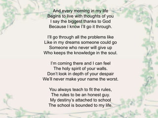 And every morning in my life
  Begins to live with thoughts of you
   I say the biggest thanks to God
   Because I know I’ll go it through.

  I’ll go through all the problems like
Like in my dreams someone could go
   Someone who never will give up
Who keeps the knowledge in the soul.

   I’m coming there and I can feel
      The holy spirit of your walls.
 Don’t look in depth of your despair
We’ll never make your name the worst.

  You always teach to fit the rules,
   The rules to be an honest guy.
   My destiny’s attached to school
  The school is bounded to my life.
 