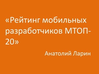 «Рейтинг мобильных
разработчиков МТОП-
20»
        Анатолий Ларин
 