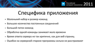 Специфика  приложения
• Маленький  набор  и  размер  команд
• Большое  количество  постоянных  соединений
• Большой  поток  команд
• Обработка  одной  команды  занимает  мало  времени
• Время  ответа  сервера  не  так  критично,  как  для  веб-­‐страниц
• Ошибки  на  серверной  стороне  программы  сильно  не  расстраивают
 