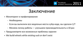 Заключение
• Мониторинг  и  профилирование
   -­‐ Необходимы
   -­‐ Если  вы  выпилили  все  медленые  места  в  php-­‐коде,  вы  сделали  1/7
   -­‐ Меняем  логику  работы  —  улучшаем  производительность  в  10  раз
• Предусмотрите  все  возможные  проблемы  заранее  
• We  build  wheels  while  exis}ng  suck  or  don't  exist
 