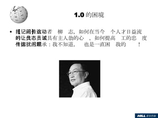 1.0 的困境 【报道】有记者问柳传志，如何在当今这个人才日益流动的时代让员工具有主人翁的心态，如何提高员工的忠诚度？柳传志坦承：我不知道，这也是一直困扰我的问题！ 
