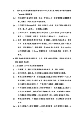 9.    巴西地方環境行動國際委員會「2012ICLEI」世界大會及聯合國永續發展會議

      「RIO+20」國際會議：

（1） 環保局空污基金有好幾億，因此 1 年有三分之一的主管將會出國觀摩參

      觀，相較之下環保局主管具有國際觀。

（2） 巴西國民所得 12000 美金，排名世界第五大強國，目前已超越法國。其人

      口為 1 億 8 千 5 百萬人，且物價比台灣高。

（3） 巴西四大城市：聖保羅（通往巴西的門路）、里約熱內盧（以森巴嘉年華

      著名）、巴西利爾、美景市（是個都市計畫的城市），各有其特色。

（4） 值得一提的是巴西美景市的市長，曾任醫生，後來走向政治舞台，擔任

      市長，其最大貢獻是把離市中心最遠處，成立一個新城鎮。內有一著名建

      築物，還有運動中心、舞蹈場等，多為曲線變化的建築，另有 300 多公

      頃的棕梠樹公園，計有 270 多種棕梠樹，成為巴西最美的一座城市－美

      景市。

10. 舖面協會將請局長至中國大陸（北京、重慶）參加研討會，屆時若無法前往，

     將請蘇副局長出席。

11. 工程企劃科 101 年防救災業務檢討會議：

（1） 請養護工程二科針對災害應變輪值表的輪值人員，再分工明確。

（2） 請訂定局長、副局長、主任秘書以及副總工的災害應變工作職責。

（3） 有關災害應變輪值人員，請工程企劃科科長協助將公園管理一科之人力

      重新調整；新建工程一科之 18 名人員亦須重新安排。民治應變中心的輪

      值人員需另具救災勘災人力，不僅只是行政輪值，請重新編排。

（4） 本局已請蘇副局長主持各區公所討論聯絡窗口，故請養護工程二科於 10

      日內完成開會事宜，務必將「建立聯絡網」成立起來，建議聯繫公路總局、

      本府農業局共同協商開會，並由蘇副局長主持，工程企劃科會同參加。

（5） 爾後災害輪值時，可考量由秘書室協助訂購便當，所訂購便當可以給予

      核銷。

（6） 公共工程處的主管若要請假，必須向處長報備，且手機要保持暢通，以

                        3
 
