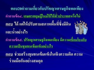 ตอบ20คาถามเกียวกับปรัชญาเศรษฐกิจพอเพียง
                ่
คาถามข้ อ๔. เกษตรทฤษฎีใหม่ ใช้ ได้ ทวประเทศหรือไม่
                                    ั่
ตอบ ได้ แต่ ให้ ปรับตามสภาพพืนที่ซึ่งมีดิน
                             ้
และน้าอย่ างไร
คาถามข้ อ๕. ปรัชญาเศรษฐกิจพอเพียง มีความเชื่อมโยงกับ
  ความเป็ นชุมชนเข้ มแข็งอย่ างไร
ตอบ ช่ วยสร้ างชุมชนเข้ มแข็งในเชิงความคิด ความ
  ร่ วมมือกันอย่ างสมดุล
 