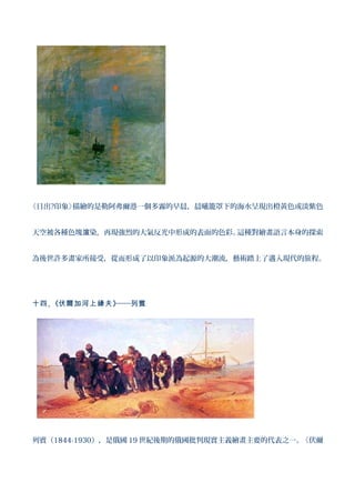《日出?印象》描繪的是勒阿弗爾港一個多霧的早晨，晨曦籠罩下的海水呈現出橙黃色或淡紫色


天空被各種色塊渲染，再現強烈的大氣反光中形成的表面的色彩。這種對繪畫語言本身的探索


為後世許多畫家所接受，從而形成了以印象派為起源的大潮流，藝術踏上了邁入現代的旅程。




十四 、《伏爾加河上縴夫 》──列賓




列賓（1844-1930），是俄國 19 世紀後期的俄國批判現實主義繪畫主要的代表之一。《伏爾
 