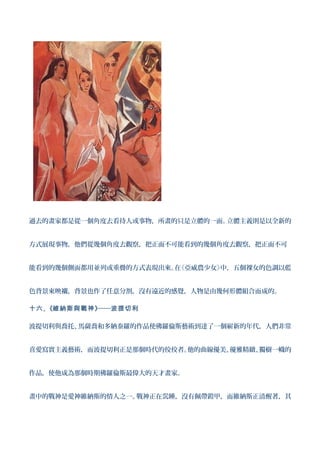 過去的畫家都是從一個角度去看待人或事物，所畫的只是立體的一面。立體主義則是以全新的


方式展現事物，他們從幾個角度去觀察，把正面不可能看到的幾個角度去觀察，把正面不可


能看到的幾個側面都用並列或重疊的方式表現出來。 《亞威農少女》
                       在       中，五個裸女的色調以藍


色背景來映襯，背景也作了任意分割，沒有遠近的感覺，人物是由幾何形體組合而成的。

十六 、《維納斯與戰神 》──波提切利

波提切利與喬托、馬薩喬和多納泰羅的作品使佛羅倫斯藝術到達了一個嶄新的年代，人們非常


喜愛寫實主義藝術，而波提切利正是那個時代的佼佼者。他的曲線優美、優雅精緻、獨樹一幟的


作品，使他成為那個時期佛羅倫斯最偉大的天才畫家。


畫中的戰神是愛神維納斯的情人之一。戰神正在沉睡，沒有佩帶鎧甲，而維納斯正清醒著，其
 