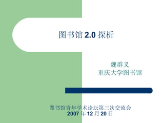 图书馆 2.0 探析 魏群义 重庆大学图书馆 图书馆青年学术论坛第三次交流会 2007 年 12 月 20 日 