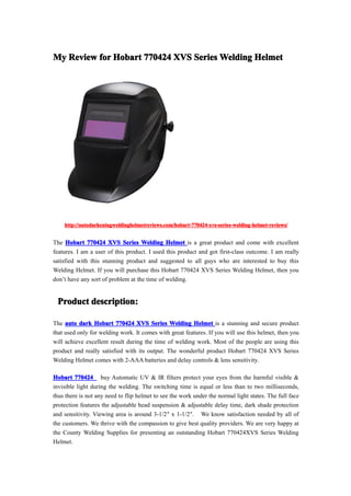 My Review for Hobart 770424 XVS Series Welding Helmet




    http://autodarkeningweldinghelmetreviews.com/hobart-770424-xvs-series-welding-helmet-reviews/


The Hobart 770424 XVS Series Welding Helmet is a great product and come with excellent
features. I am a user of this product. I used this product and got first-class outcome. I am really
satisfied with this stunning product and suggested to all guys who are interested to buy this
Welding Helmet. If you will purchase this Hobart 770424 XVS Series Welding Helmet, then you
don’t have any sort of problem at the time of welding.


 Product description:

The auto dark Hobart 770424 XVS Series Welding Helmet is a stunning and secure product
that used only for welding work. It comes with great features. If you will use this helmet, then you
will achieve excellent result during the time of welding work. Most of the people are using this
product and really satisfied with its output. The wonderful product Hobart 770424 XVS Series
Welding Helmet comes with 2-AAA batteries and delay controls & lens sensitivity.

Hobart 770424 buy Automatic UV & IR filters protect your eyes from the harmful visible &
invisible light during the welding. The switching time is equal or less than to two milliseconds,
thus there is not any need to flip helmet to see the work under the normal light states. The full face
protection features the adjustable head suspension & adjustable delay time, dark shade protection
and sensitivity. Viewing area is around 3-1/2″ x 1-1/2″. We know satisfaction needed by all of
the customers. We thrive with the compassion to give best quality providers. We are very happy at
the County Welding Supplies for presenting an outstanding Hobart 770424XVS Series Welding
Helmet.
 