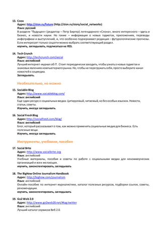 13. Cлон
Адрес: http://slon.ru/future (http://slon.ru/story/social_networks)
Язык: русский
В разделе “будущее» (редактор – Петр Биргер) легендарного «Слона», много интересного – здесь и
бизнес, и новости науки. Но также – информация о новых гаджетах, приложениях, переводы
инфографики и выступлений, и, что особенно подчеркивает редакция – футурологические прогнозы.
Если интересует только соцсети можно выбрать соответствующий раздел.
изучить, заглядывать, подписаться на RSS.
14. Tech Crunch
Адрес:http://techcrunch.com/social
Язык: английский
Лучшийинтернет-журнал обIT. Стоит периодическизаходить,чтобыузнатьоновых гаджетах и
знаковых явлениях компьютерногорынка.Но,чтобыне перегружатьсебя,простовыберите канал
новостейо соцмедиа.
Заглядывать.
Необязательно, но можно
15. Sociable Blog
Адрес:http://www.sociableblog.com/
Язык: английский
Еще один ресурсо социальных медиа.Цитируемый,читаемый,нобезособых изыскох.Новости,
статьи,советы.
Изучить, иногда заглядывать.
16. Social FreshBlog
Адрес:http://socialfresh.com/blog/
Язык: английский
Блог,которыйрассказываето том, как можноприменятьсоциальные медиадлябизнеса. Есть
полезные вещи.
Изучить, иногда заглядывать.
Инструменты, учебники, пособия
17. Social Brite
Адрес: http://www.socialbrite.org
Язык: английский
Учебные материалы, пособия и советы по работе с социальными медиа для некоммерческих
организаций и всех желающих.
изучить, законспектировать, заглядывать
18. The BigHow Online Journalism Handbook
Адрес: http://bighow.com/journalism
Язык: английский
Онлайн-пособие по интернет-журналистике, каталог полезных ресурсов, подборки ссылок, советы,
рекомендации.
изучить, законспектировать, заглядывать
19. Go2 Web 2.0
Адрес: http://www.go2web20.net/#tag:twitter
Язык: английский
Лучший каталог сервисов Веб 2.0.
 