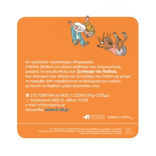 Αν χρειάζεστε περισσότερες πληροφορίες
ή θέλετε βοήθεια για κάποιο πρόβλημα που αντιμετωπίζετε,
μπορείτε να απευθυνθείτε στον Συνήγορο του Παιδιού,
που λειτουργεί στο πλαίσιο του Συνηγόρου του Πολίτη και μπορεί
να παρέμβει όταν παραβιάζονται τα δικαιώματα των παιδιών
με σκοπό να ληφθούν μέτρα προστασίας τους.

 210 7289744 και 800.11.32000 (9πμ-3:30μμ)
 Χατζηγιάννη Μέξη 5, Αθήνα 11528
e-mail: cr@synigoros.gr
ιστοσελίδα: www.0-18.gr



                    Τα σκίτσα έφτιαξε ο Γαβριήλ Παγώνης για το φυλλάδιο του Συνηγόρου του Παιδιού
       “Έχω, έχεις έχει... όλοι έχουμε δικαιώματα!” και για το πρόγραμμα του Συμβουλίου της Ευρώπης
                                                       “Χτίζοντας μια Ευρώπη για και μαζί με τα παιδιά”
 