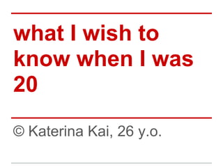 what I wish to
know when I was
20
© Katerina Kai, 26 y.o.
 