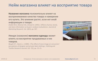Нейм магазина влияет на восприятие товара
Название магазина положительно влияет на
воспринимаемое качество товара и намерение
его купить. Это влияние растет, если нет иной
информации о товаре.
Dodds W.B., Monroe K.B., Grewal D. (1991). «Effects of price, brand,
and store information on buyers’ product evaluations». Journal of
Marketing Research, Vol. 28(3), pp. 307.
Имидж (название) магазина одежды может
влиять на восприятие продаваемых в них
товаров.
Baugh D.F., Davis L.L. (1989). «The effect of store image on consumers'
perceptions of designer and private label clothing». Clothing and
Textiles Research Journal, Vol. 7(3), pp. 15–21.
24.04.12 11И.Баранов. Успех магазина в связи с его названием iliabara@gmail.com
 