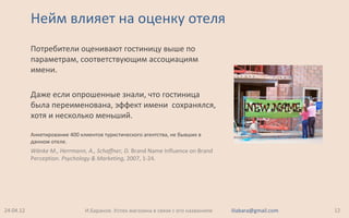 Нейм влияет на оценку отеля
Потребители оценивают гостиницу выше по
параметрам, соответствующим ассоциациям
имени.
Даже если опрошенные знали, что гостиница
была переименована, эффект имени сохранялся,
хотя и несколько меньший.
Анкетирование 400 клиентов туристического агентства, не бывших в
данном отеле.
Wänke M., Herrmann, A., Schaffner, D. Brand Name Influence on Brand
Perception. Psychology & Marketing, 2007, 1-24.
24.04.12 12И.Баранов. Успех магазина в связи с его названием iliabara@gmail.com
 