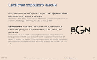 Свойства хорошего имени
Покупатели чаще выбирали товары с метафорическими
именами, чем с описательными.
Skorinko J.L. et al. (2006). «A rose by any other name...: color-naming influences on
decision». Psychology & Marketing, Vol. 23(12), pp. 975–993.
Иноязычные названия повышают воспринимаемое
качество бренда — и в развивающихся странах, и в
развитых.
Shamdasani P.N. et al. (2003). «Analyzing brand names in bilingual ads: does
language matter?» Ninth Cross-Cultural Research Conference, December 10–14.
Leclerc F., Schmitt B.H., Dube L. (1994). «Foreign branding and its effects on product
perceptions and attitudes». Journal of Marketing Research, Vol. 31(May), pp. 263–
270.
24.04.12 13И.Баранов. Успех магазина в связи с его названием iliabara@gmail.com
 