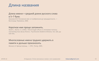 Длина названия
Длина имени = средней длине русского слова
в 5–7 букв.
Крюкова И.В. Рекламное имя: от изобретения до прецедентности. —
Волгоград: Перемена, 2004.
Короткое имя проще запомнить.
Neath I., Nairne J.S. (1995). «Word-length effects in immediate memory:
overwriting trace decay theory». Psychonomic Bulletin & Review, Vol. 2(4), pp.
429–441.
Многословные имена труднее удержать в
памяти и дольше произносить.
Ванэкен Б. Бренд-помощь. — СПб.: Питер, 2005.
24.04.12 15И.Баранов. Успех магазина в связи с его названием iliabara@gmail.com
 