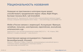 Национальность названия
Название на престижном в категории языке может
способствовать продвижению марки: обувь Ralph Ringer,
бытовая техника Bork, чай Greenfield.
Дранишникова М., Горожанкина М. Лапша di Pasta: зачем российские компании создают
легенду о западном происхождении своего товара. — www.advertology.ru/article66067.htm
Мода в России связана с заграницей. Ассоциации: Франция,
западная, польская, иностранная, европейская, английская,
итальянская и др.
Караулов Ю.Н. и др. Русский ассоциативный словарь (РАС): В 2 тт. — М.: Астрель, 2002.
Бабичев Н. Словарь ассоциаций. — www.slovesa.ru.
Качественная одежда ассоциируется с Германией,
Великобританией, Италией.
Никулин С., Моченов А. Мифы и стереотипы, воспроизводимые в российской прессе в
отношении товаров, производимых в некоторых странах. —
www.advertology.ru/article9267.htm
24.04.12 16И.Баранов. Успех магазина в связи с его названием iliabara@gmail.com
 