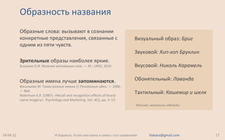 Образность названия
Образные слова: вызывают в сознании
конкретные представления, связанные с
одним из пяти чувств.
Зрительные образы наиболее яркие.
Блинова О.И. Явление мотивации слов. — М.: URSS, 2010
Образные имена лучше запоминаются.
Васильева М. Такие разные имена // Рекламные идеи. — 2006.
— №4.
Robertson K.R. (1987). «Recall and recognition effects of brand
name imagery». Psychology and Marketing, Vol. 4(1), pp. 3–15.
24.04.12 17И.Баранов. Успех магазина в связи с его названием iliabara@gmail.com
Визуальный образ: Бриг
Звуковой: Хип-хоп Бруклин
Вкусовой: Николь Карамель
Обонятельный: Лаванда
Тактильный: Кашемир и шелк
Москва, магазины одежды
 