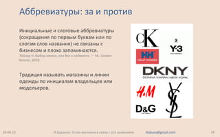 Аббревиатуры: за и против
Инициальные и слоговые аббревиатуры
(сокращения по первым буквам или по
слогам слов названия) не связаны с
бизнесом и плохо запоминаются.
Тейлор Н. Выбор имени, или Все о нейминге. — М.: Олимп
Бизнес, 2010.
Традиция называть магазины и линии
одежды по инициалам владельцев или
модельеров.
24.04.12 18И.Баранов. Успех магазина в связи с его названием iliabara@gmail.com
 