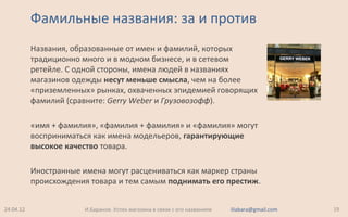 Фамильные названия: за и против
Названия, образованные от имен и фамилий, которых
традиционно много и в модном бизнесе, и в сетевом
ретейле. С одной стороны, имена людей в названиях
магазинов одежды несут меньше смысла, чем на более
«приземленных» рынках, охваченных эпидемией говорящих
фамилий (сравните: Gerry Weber и Грузовозофф).
«имя + фамилия», «фамилия + фамилия» и «фамилия» могут
восприниматься как имена модельеров, гарантирующие
высокое качество товара.
Иностранные имена могут расцениваться как маркер страны
происхождения товара и тем самым поднимать его престиж.
24.04.12 19И.Баранов. Успех магазина в связи с его названием iliabara@gmail.com
 