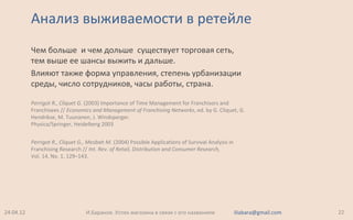 Анализ выживаемости в ретейле
Чем больше и чем дольше существует торговая сеть,
тем выше ее шансы выжить и дальше.
Влияют также форма управления, степень урбанизации
среды, число сотрудников, часы работы, страна.
Perrigot R., Cliquet G. (2003) Importance of Time Management for Franchisors and
Franchisees // Economics and Management of Franchising Networks, ed. by G. Cliquet, G.
Hendrikse, M. Tuunanen, J. Windsperger.
Physica/Springer, Heidelberg 2003
Perrigot R., Cliquet G., Mesbah M. (2004) Possible Applications of Survival Analysis in
Franchising Research // Int. Rev. of Retail, Distribution and Consumer Research,
Vol. 14, No. 1, 129–143.
24.04.12 22И.Баранов. Успех магазина в связи с его названием iliabara@gmail.com
 