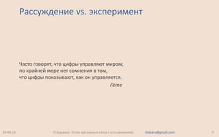 Рассуждение vs. эксперимент
24.04.12 3И.Баранов. Успех магазина в связи с его названием iliabara@gmail.com
Часто говорят, что цифры управляют миром;
по крайней мере нет сомнения в том,
что цифры показывают, как он управляется.
Гёте
 