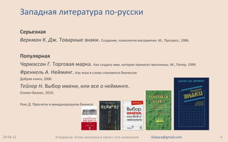 Серьезная
Веркман К. Дж. Товарные знаки. Создание, психология восприятия. М., Прогресс, 1986.
Популярная
Чармэссон Г. Торговая марка. Как создать имя, которое принесет миллионы. М., Питер, 1999.
Френкель А. Нейминг. Как игра в слова становится бизнесом.
Добрая книга, 2006
Тейлор Н. Выбор имени, или все о нейминге.
Олимп-Бизнес, 2010.
Рикс Д. Просчеты в международном бизнесе
Западная литература по-русски
24.04.12 4И.Баранов. Успех магазина в связи с его названием iliabara@gmail.com
 