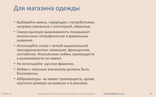 Для магазина одежды
• Выбирайте имена, говорящие с потребителем,
непрямо связанные с категорией, образные.
• Самую высокую выживаемость показывают
иноязычные географические и фамильные
названия.
• Используйте слова с четкой национальной
принадлежностью: немецкие, французские,
английские. Итальянские неймы преимуществ
в выживаемости не имеют.
• Не используйте русские фамилии.
• Неймы с неясным значением должны быть
благозвучны.
• Аббревиатуры не имеют преимуществ, кроме
крупного размера на вывеске и в рекламе.
24.04.12 40И.Баранов. Успех магазина в связи с его названием iliabara@gmail.com
 