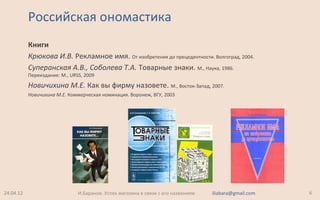 Российская ономастика
Книги
Крюкова И.В. Рекламное имя. От изобретения до прецедентности. Волгоград, 2004.
Суперанская А.В., Соболева Т.А. Товарные знаки. М., Наука, 1986.
Переиздание: М., URSS, 2009
Новичихина М.Е. Как вы фирму назовете. М., Восток-Запад, 2007.
Новичихина М.Е. Коммерческая номинация. Воронеж, ВГУ, 2003
24.04.12 6И.Баранов. Успех магазина в связи с его названием iliabara@gmail.com
 