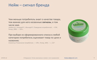 Нейм – сигнал бренда
Чем меньше потребитель знает о качестве товара,
тем важнее для него косвенные сигналы, в том
числе имя.
Энджел Д., Блэквард Р., Миниард П. Поведение потребителей. — СПб.:
Питер, 2000. — 759 с.
При выборе из сформированного списка в любой
категории потребитель оценивает товар по цене и
названию.
Статт Д. Психология потребителя. — СПб.: Питер, 2003. — c. 327
24.04.12 9И.Баранов. Успех магазина в связи с его названием iliabara@gmail.com
 
