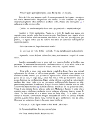 - Primeiro quero que você me conte a sua. Revele-me o seu mistério.

     Tirou do bolso uma pequena carteira de marroquim com fecho de prata e entregou-
me. Abri-a. Dentro havia a fotografia de uma mulher. Era alta e esbelta e de aspecto
singular com grandes olhos misteriosos e cabelos soltos. Parecia uma clairvoyante (1) e
achava-se envolta em ricas peles.

     - Qual é a sua opinião a respeito desse rosto - perguntou ele. - Inspira confiança?

      Examinei o retrato atentamente. Parecia-me o rosto de alguém que guarda um
segredo, mas o que não podia dizer era se o segredo fosse bom ou mau. Aquela beleza
parecia feita de muitos mistérios reunidos, uma beleza, de fato, mais psicológica do que
plástica, e o ligeiro sorriso que lhe flutuava nos lábios era demasiado subtil para ter
realmente encanto.

     - Bem - exclamou ele, impaciente - que me diz?

     - É a Gioconda em vestes de luto - respondi. - Conte-me tudo quanto a ela se refere.

     - Agora não; depois do jantar - disse ele e começou a conversar a respeito de outras
coisas.

      Quando o empregado trouxe o nosso café e os cigarros, lembrei a Geraldo a sua
promessa. Ele levantou-se da sua cadeira, caminhou duas ou três vezes acima e abaixo na
sala e, deixando-se cair numa cadeira de braços, contou-me a seguinte história:

      - Uma tarde, aí pelas cinco horas, descia eu pela Rua Bond. Havia uma terrível
aglomeração de veículos e o tráfego quase parado. Perto do passeio estava parado um
carrinho fechado, amarelo, que, por esse ou aquele motivo, atraiu a minha atenção. Ao
passar ao seu lado, vi surgir dele, a olhar para fora, o rosto que lhe mostrei ainda há
pouco. Fascinou-me imediatamente. Fiquei a noite inteira a pensar nele e o dia seguinte
também. Subi e desci várias vezes por entre aquela maldita confusão, lançando um olhar
perscrutador para dentro de todo carro, à espera do carro fechado amarelo. Mas não pude
descobrir ma belle inconnue (2) e afinal comecei a pensar que era ela apenas um sonho.
Cerca de uma semana depois, estava a jantar com Madame de Rastail. O jantar estava
marcado para as oito horas, mas às oito e meia ainda nos achávamos à espera na sala de
visitas. Por fim o criado abriu a porta e anunciou Lady Alroy. Era a mulher que eu
estivera a procurar. Entrou muito devagar, parecendo um raio de lua cercado de renda
cinzenta, e, para intenso deleite meu, pediram-me que a conduzisse à sala de jantar.
Depois de nos sentarmos, observei-lhe com a maior inocência:

     «Creio que já a vi, há algum tempo, na Rua Bond, Lady Alroy».

     Ela ficou muito pálida e disse-me, em voz baixa:

     «Por favor, não fale tão alto. Podem ouvi-lo».
 
