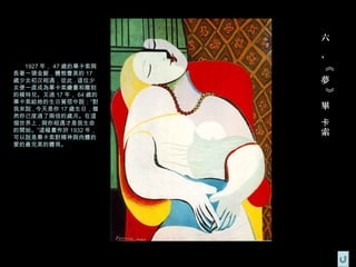 六
                      、
  1927 年， 47 歲的畢卡索與




                      《
長著一頭金髮，體態豐美的 17
歲少女初次相遇，從此 , 這位少      夢
女便一直成為畢卡索繪畫和雕刻




                      》
的模特兒。又過 17 年， 64 歲的
畢卡索給她的生日賀信中說：“對
我來說 , 今天是你 17 歲生日，雖   畢
然你已度過了兩倍的歲月。在這
個世界上 , 與你相遇才是我生命      卡
的開始。”這幅畫作於 1932 年，    索
可以說是畢卡索對精神與肉體的
愛的最完美的體現。
 