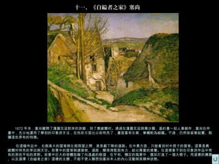 十一、《自縊者之家》塞尚




  1872 年末，塞尚離開了蓬圖瓦茲對岸的旅館，到了奧維爾村。通過在蓬圖瓦茲與畢沙羅、基約曼一起人事創作，塞尚在作
畫中，充分地運用了學到的印象派手法，在色彩方面比以前明亮了，畫面富有生氣，筆觸較為細膩。不過，仍然保留著結實、粗
獷這些原有的特徵。

  在這幅作品中，右側高大的屋脊與左側房屋之間，是急劇下降的道路。在中景方面，只能看到村中房子的屋脊。這景是奧
維爾村明亮的旱田與天空。前景中的屋脊與建築物、道路，顯現得堅固有力，給以厚重的感覺。在這裡看不到在印象派作品中常
有的那些平坦的原野。前景中巨大的物體阻礙了向遠處的眺望，在平和、穩定的風景中，猶如打進了一個大楔子。用這樣的構圖
、以及選擇《自縊者之家》這樣的主題，不能不使人聯想到塞尚本人的內心活動與其精神狀態。
 