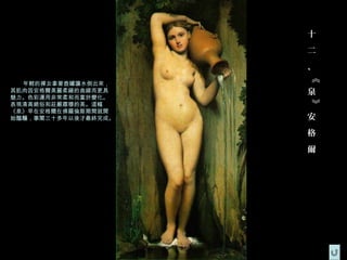 十
                     二
                     、




                     《
  年輕的裸女拿著壺罐讓水倒出來，
其肌肉因安格爾美麗柔緩的曲線而更具    泉
魅力。色彩運用非常柔和而富於變化。




                     》
表現清高絕俗和莊嚴肅穆的美。這幅
《泉》早在安格爾在佛羅倫斯期間就開
始醞釀，事閣三十多年以後才最終完成。   安
                     格
                     爾
 