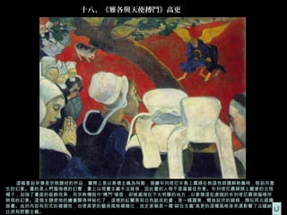 十八、《雅各與天使搏鬥》高更




  這幅看起來像是宗教題材的作品，實際上是以象徵主義為特點，描繪布列塔尼半島上農婦在教區牧師講解教義時，眼前所產
生的幻象。畫的是人們腦海裡的幻覺，畫上以現實主義手法展現，因此畫的人物不是基督徒形象。布列塔尼農婦頭上戴著的古怪
帽子，加強了畫面的裝飾效果，而宗教傳說中“搏鬥”場面，卻被處理在不太明顯的地方，以象徵這些虔誠的布列塔尼農頭腦裡所
映現的幻象。這個主題使他的繪畫顯得神秘化了，這裡的紅蘭黑和白色組成的畫，是一幅圖案，彎曲起伏的線條，類似拜占庭鑲
嵌畫。由於內容和形式的複雜性，也使高更的藝術風格複雜化，故史家稱是一種“綜合主義”高更的這種風格後來還影響了法國納
比派和野獸主義。
 