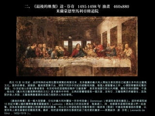 二、《最後的晚 餐》達 · 芬奇  1495-1498 年 油畫  460x880 
                  米蘭蒙恩聖馬利亞修道院




       西元 15 至 16 世紀，由於特殊的地理位置和頻繁的商貿往來，見多識廣的義大利人開始注意到那些已被遺忘多年的古羅馬
文化。諸多的學者、建築師、藝術家雲集于此，探索不同於中世紀的經驗和知識，每個人都勤奮地工作，心懷對榮譽與名聲的
渴望。 19 世紀瑞士的著名學者雅各 · 布克哈特把這個階段稱作“文藝復興”，意思是強調它與古代希臘、羅馬文明的關聯，不過
，他也在《義大利文藝復興時期的文化》這本著作中申明，古典的影響僅僅是一個方面，沒有它，文藝復興仍然會發生，因為
對於後人來說，文藝復興最重要的成就乃是對於人性的發現。

　　《最後的晚餐》是一幅大型壁畫，它位於義大利米蘭省一所多明我會（ Dominican ）修道院食堂的牆面上。這所修道院被
15 世紀米蘭公國的實際掌權者羅督維科（ Ludovico ）視為自己的宮廷教堂，每逢週二、四，他都要來這裡同修道士們一起進
餐。因為食堂盡頭的牆壁正對著修道院的餐桌，所以大公希望能夠在用餐時看到一幅表現《聖經》中最後晚餐場面的壁畫，以
使所有人感念基督的苦難與恩澤。最終，他把這項重要的任務委託給了他忠愛的畫家——萊奧納多 · 達 · 芬奇（ Leonardo da
Vinci ， 1452-1519 ）。
 