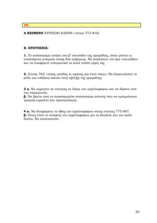 19.

Α ΚΕΙΜΕΝΟ ΕΥΡΙΠΙ∆Η ΕΛΕΝΗ ( στίχοι 773-810)



Β. ΕΡΩΤΗΣΕΙΣ:

1. Το απόσπασµα ανήκει στο β’ επεισόδιο της τραγωδίας, όπου γίνεται η
αναγνώριση ανάµεσα στους δύο συζύγους. Να αναλύσετε τον όρο «επεισόδιο»
και να αναφέρετε ονοµαστικά τα κατά ποσόν µέρη της


2. Στίχος 782: «τόσος µόχθος κι αγώνας για έναν ίσκιο;» Να διερευνήσετε το
ρόλο του ειδώλου-ίσκιου στην εξέλιξη της τραγωδίας.


3 α. Να χωρίσετε σε ενότητες τα λόγια του αγγελιαφόρου και να δώσετε από
ένα πλαγιότιτλο.
β. Να βρείτε από το συγκεκριµένο απόσπασµα στίχους που να εµπεριέχουν
τραγική ειρωνεία και προοικονοµία.


4 α. Να διαγράψετε το ήθος του αγγελιαφόρου στους στίχους 775-807.
β. Ποιες είναι οι απόψεις του αγγελιαφόρου για τη δουλεία και τον καλό
δούλο; Να σχολιαστούν.




                                                                         20
 
