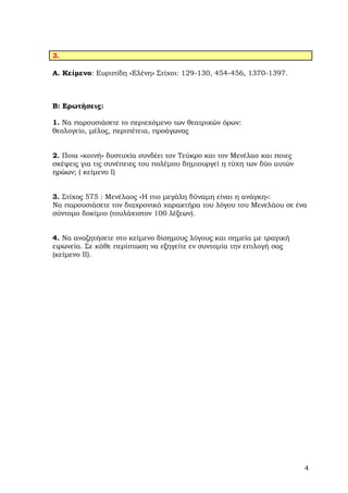 3.

Α. Κείµενο: Ευριπίδη «Ελένη» Στίχοι: 129-130, 454-456, 1370-1397.



Β: Ερωτήσεις:

1. Να παρουσιάσετε το περιεχόµενο των θεατρικών όρων:
θεολογείο, µέλος, περιπέτεια, προάγωνας


2. Ποια «κοινή» δυστυχία συνδέει τον Τεύκρο και τον Μενέλαο και ποιες
σκέψεις για τις συνέπειες του πολέµου δηµιουργεί η τύχη των δύο αυτών
ηρώων; ( κείµενο I)


3. Στίχος 575 : Μενέλαος «Η πιο µεγάλη δύναµη είναι η ανάγκη»:
Να παρουσιάσετε τον διαχρονικό χαρακτήρα του λόγου του Μενελάου σε ένα
σύντοµο δοκίµιο (τουλάχιστον 100 λέξεων).


4. Να αναζητήσετε στο κείµενο δίσηµους λόγους και σηµεία µε τραγική
ειρωνεία. Σε κάθε περίπτωση να εξηγείτε εν συντοµία την επιλογή σας
(κείµενο II).




                                                                        4
 