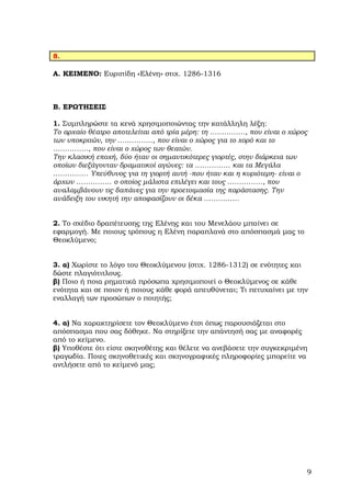 8.

Α. ΚΕΙΜΕΝΟ: Ευριπίδη «Ελένη» στιχ. 1286-1316



Β. ΕΡΩΤΗΣΕΙΣ

1. Συµπληρώστε τα κενά χρησιµοποιώντας την κατάλληλη λέξη:
Το αρχαίο θέατρο αποτελείται από τρία µέρη: τη ……………, που είναι ο χώρος
των υποκριτών, την ……………, που είναι ο χώρος για το χορό και το
……………, που είναι ο χώρος των θεατών.
Την κλασική εποχή, δύο ήταν οι σηµαντικότερες γιορτές, στην διάρκεια των
οποίων διεξάγονταν δραµατικοί αγώνες: τα …………… και τα Μεγάλα
…………… Υπεύθυνος για τη γιορτή αυτή -που ήταν και η κυριότερη- είναι ο
άρχων …………… ο οποίος µάλιστα επιλέγει και τους ……………, που
αναλαµβάνουν τις δαπάνες για την προετοιµασία της παράστασης. Την
ανάδειξη του νικητή την αποφασίζουν οι δέκα ……………


2. Το σχέδιο δραπέτευσης της Ελένης και του Μενελάου µπαίνει σε
εφαρµογή. Με ποιους τρόπους η Ελένη παραπλανά στο απόσπασµά µας το
Θεοκλύµενο;


3. α) Χωρίστε το λόγο του Θεοκλύµενου (στιχ. 1286-1312) σε ενότητες και
δώστε πλαγιότιτλους.
β) Ποιο ή ποια ρηµατικά πρόσωπα χρησιµοποιεί ο Θεοκλύµενος σε κάθε
ενότητα και σε ποιον ή ποιους κάθε φορά απευθύνεται; Τι πετυχαίνει µε την
εναλλαγή των προσώπων ο ποιητής;


4. α) Να χαρακτηρίσετε τον Θεοκλύµενο έτσι όπως παρουσιάζεται στο
απόσπασµα που σας δόθηκε. Να στηρίξετε την απάντησή σας µε αναφορές
από το κείµενο.
β) Υποθέστε ότι είστε σκηνοθέτης και θέλετε να ανεβάσετε την συγκεκριµένη
τραγωδία. Ποιες σκηνοθετικές και σκηνογραφικές πληροφορίες µπορείτε να
αντλήσετε από το κείµενό µας;




                                                                        9
 